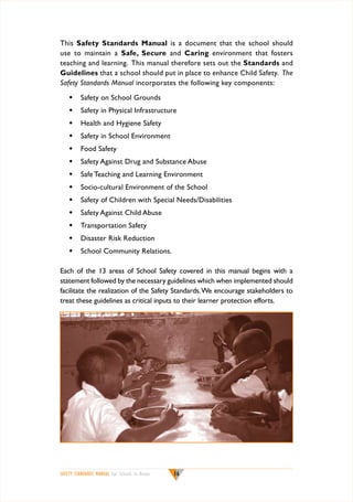 This Safety Standards Manual is a document that the school should
use to maintain a Safe, Secure and Caring environment that fosters
teaching and learning. This manual therefore sets out the Standards and
Guidelines that a school should put in place to enhance Child Safety. The
Safety Standards Manual incorporates the following key components:
w	 Safety on School Grounds
w	 Safety in Physical Infrastructure
w	 Health and Hygiene Safety
w	 Safety in School Environment
w	 Food Safety
w	 Safety Against Drug and Substance Abuse
w	 Safe Teaching and Learning Environment
w	 Socio-cultural Environment of the School
w	 Safety of Children with Special Needs/Disabilities
w	 Safety Against Child Abuse
w	 Transportation Safety
w	 Disaster Risk Reduction
w	 School Community Relations.
Each of the 13 areas of School Safety covered in this manual begins with a
statement followed by the necessary guidelines which when implemented should
facilitate the realization of the Safety Standards. We encourage stakeholders to
treat these guidelines as critical inputs to their learner protection efforts.

SAFETY STANDARDS MANUAL For Schools in Kenya

16

 