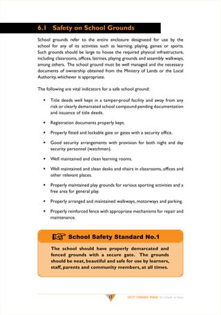 6.1	 Safety on School Grounds
School grounds refer to the entire enclosure designated for use by the
school for any of its activities such as learning, playing, games or sports.
Such grounds should be large to house the required physical infrastructure,
including classrooms, offices, latrines, playing grounds and assembly walkways,
among others. The school ground must be well managed and the necessary
documents of ownership obtained from the Ministry of Lands or the Local
Authority, whichever is appropriate.
The following are vital indicators for a safe school ground:
w	 Title deeds well kept in a tamper-proof facility and away from any
risk or clearly demarcated school compound pending documentation
and issuance of title deeds.
w	 Registration documents properly kept.
w	 Properly fitted and lockable gate or gates with a security office.
w	 Good security arrangements with provision for both night and day
security personnel (watchmen).
w	 Well maintained and clean learning rooms.
w	 Well maintained and clean desks and chairs in classrooms, offices and
other relevant places.
w	 Properly maintained play grounds for various sporting activities and a
free area for general play.
w	 Properly arranged and maintained walkways, motorways and parking.
w	 Properly reinforced fence with appropriate mechanisms for repair and
maintenance.

+ School Safety Standard No.1
The school should have properly demarcated and
fenced grounds with a secure gate. The grounds
should be neat, beautiful and safe for use by learners,
staff, parents and community members, at all times.

17

SAFETY STANDARDS MANUAL For Schools in Kenya

 