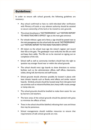 Guidelines
In order to ensure safe school grounds, the following guidelines are
necessary:
w	 Any school confirmed to have no valid title-deed after verification
with Ministry of Lands or any relevant authority should be assisted
to secure ownership of the land or be moved to own grounds.
w	 The school should post a “NO TRESPASSING” and “VISITORS REPORT
TO HEAD TEACHER’S OFFICE“ signs at the main gate entrance.
w	 For schools without a gate and a fence, a sign should be posted next to
the main passageway into the school with the words “NO TRESPASSING”
and “VISITORS REPORT TO THE HEAD TEACHER’S OFFICE”
w	 All visitors to the school must sign the visitor’s register and record
their IDs at the gate. The gatekeeper must verify that the IDs are valid
and keep them safely. The IDs are to be returned on signing out on
completion of the visit.
w	 School staff as well as community members should have the right to
question any stranger found near or within the school grounds.
w	 The school should erect sign boards to show directions to various
facilities such as the administration offices, staff offices, classrooms,
toilets, dining hall, dormitories and staff houses.
w	 School grounds should, wherever possible, be located in places with
least climatic hazards such as floods, wind effects and similar natural
hazards. Similarly, schools should be located away from disruptive land
use activities such as industrial facilities, bars, heavy traffic routes, sewage
or dump sites etc.
w	 The school grounds should be levelled to make them easier for use
by learners and teachers.
w	 The bare areas of the school grounds should be planted with grass
to minimise the effects of dust.
w	 Trees in the school should be labelled, indicating their uses and those
that may be poisonous.
w	 School managements should mobilise resources to ensure that
requirements of safe school grounds are met.

SAFETY STANDARDS MANUAL For Schools in Kenya

18

 