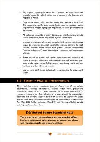 w	 Any dispute regarding the ownership of part or whole of the school
grounds should be solved within the provision of the Laws of the
Republic of Kenya.
w	 Playgrounds should reflect the diversity of sport talents in the school.
The equipment used for such games should meet the necessary safety
requirements. Proper segregation (separation) of these grounds should
be ensured.
w	 All walkways should be properly demarcated with flowers or shrubs
rather than wires, which may cause injuries to learners.
w	 In order to maintain safe school grounds, good working relationships
should be promoted among all stakeholders namely, learners, the head
teacher, teachers, other school staff, parents, School Management
Committee/Board of Governors members, community and Government
officials.
w	 There should be proper and regular supervision and inspection of
school grounds to ensure that there are no items such as broken glass,
loose sticks, stones or pot-holes that can cause injury to the learners,
teachers or other school personnel.
w	 Learners and staff should collectively be responsible for playground
safety.

6.2	 Safety in Physical Infrastructure
These facilities include structures such as classrooms, offices, toilets,
dormitories, libraries, laboratories, kitchen, water tanks, playground
equipment, among others. These facilities can be either permanent or
temporary structures. Such physical structures should be appropriate,
adequate and properly located, devoid of any risks to users or to those
around them. They should also comply with the provisions of the Education
Act (Cap 211), Public Health Act (Cap 242) and Ministry of Public Works
building regulations/standard.

+School Safety Standard No.2
The school should ensure classrooms, dormitories, offices,
kitchens, toilets, and other physical structures are clean,
well maintained, safe and properly utilised.

19

SAFETY STANDARDS MANUAL For Schools in Kenya

 
