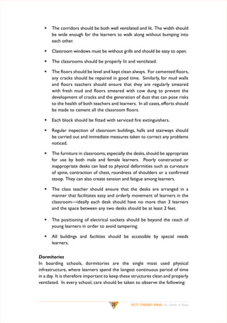 w	 The corridors should be both well ventilated and lit. The width should
be wide enough for the learners to walk along without bumping into
each other.
w	 Classroom windows must be without grills and should be easy to open.
w	 The classrooms should be properly lit and ventilated.
w	 The floors should be level and kept clean always. For cemented floors,
any cracks should be repaired in good time. Similarly, for mud walls
and floors teachers should ensure that they are regularly smeared
with fresh mud and floors smeared with cow dung to prevent the
development of cracks and the generation of dust that can pose risks
to the health of both teachers and learners. In all cases, efforts should
be made to cement all the classroom floors.
w	 Each block should be fitted with serviced fire extinguishers.
w	 Regular inspection of classroom buildings, halls and stairways should
be carried out and immediate measures taken to correct any problems
noticed.
w	 The furniture in classrooms, especially the desks, should be appropriate
for use by both male and female learners. Poorly constructed or
inappropriate desks can lead to physical deformities such as curvature
of spine, contraction of chest, roundness of shoulders or a confirmed
stoop. They can also create tension and fatigue among learners.
w	 The class teacher should ensure that the desks are arranged in a
manner that facilitates easy and orderly movement of learners in the
classroom—ideally each desk should have no more than 3 learners
and the space between any two desks should be at least 2 feet.
w	 The positioning of electrical sockets should be beyond the reach of
young learners in order to avoid tampering.
w	 All buildings and facilities should be accessible by special needs
learners.
Dormitories
In boarding schools, dormitories are the single most used physical
infrastructure, where learners spend the longest continuous period of time
in a day. It is therefore important to keep these structures clean and properly
ventilated. In every school, care should be taken to observe the following:

21

SAFETY STANDARDS MANUAL For Schools in Kenya

 