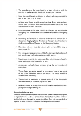 w	 The space between the beds should be at least 1.2 metres while the
corridor or pathway space should not be less than 2 metres.
w	 Since sharing of beds is prohibited in schools, admissions should be
tied to bed capacity at all times.
w	 All doorways should be wide enough, at least 5 feet wide, and they
should open outwards. They must not at any time be locked from
outside when learners are inside.
w	 Each dormitory should have a door at each end and an additional
emergency exit at the middle. It should be clearly labelled “Emergency
Exit”.
w	 Dormitory doors should be locked at all times when learners are in
class or on the playing fields. The keys to the doors should be kept by
the Dormitory Master/Mistress or the Dormitory Prefect.
w	 Dormitory windows must be without grills and should be easy to
open outwards.
w	 Fire extinguishing equipment should be functioning and placed at each
exit with fire alarms fitted at easily accessible points.
w	 Regular spot checks by the teachers and the administration should be
undertaken before learners retire to bed.
w	 An accurate roll call should be taken every day and records well
maintained.
w	 There should be regular patrols by the school security personnel
or any other authorised security personnel. No visitor should be
allowed in the dormitory.
w	 There should be inspection of hygiene standards of the dormitories
and the learners on alternate days of the week.
w	 Bunk beds should be strong and firm and fitted with side-grills to protect
young learners against falling off.
Sanitation Infrastructure
Sanitation infrastructure includes all the structures constructed for the purposes
of disposal of human waste and for cleanliness. A safe school must have sanitation
facilities built up to the required standards and kept clean with high standards of
hygiene. In order to enhance safety, the following must be observed:

SAFETY STANDARDS MANUAL For Schools in Kenya

22

 