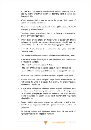 w	 In cases where pit toilets are used these structures should be built at
least 10 metres away from tuition and boarding facilities and on the
downwind side.
w	 Where ablution block is attached to the dormitory, a high degree of
cleanliness must be maintained.
w	 Pit latrines should not be less than 6 metres (20ft) deep, and should
be regularly well disinfected.
w	 Pit latrines should be at least 15 metres (50 ft) away from a borehole
or well or water supply point.
w	 Where there are boreholes or shallow wells in places with difficult
soil types or land forms, the school management should seek the
advice of the water department before the digging of a pit latrine.
w	 In mixed schools, girls’ sanitation areas must be separate and offer
complete privacy.
w	 Each school should ensure safe and effective disposal of sanitary wear.
w	 In the construction of sanitary facilities, the following must be observed
in relation to numbers:
	

-	The first 30 learners: 4 closets (holes).

	

-	The next 270 learners: one extra closet for every 30 learners.

	

-	Every additional learner over 270 learners: 1 closet per 50 learners.

w	 All closets must be clean, well-ventilated and properly maintained.
w	 At least one third of the fittings for boys should be closets and the
rest urinals. If a urinal is a trough, then 0.6m (2 ft.) of the trough is
equivalent to one fitting.
w	 In all schools, appropriate provisions should be given to learners with
special needs and very young learners in pre-unit and lower primary.
For example, passageways should be accessible and toilet facilities
should be suitable for use by special needs learners and very young
school children.
w	 Proper consideration should be given for staff sanitation, with at least
one closet for 12 persons and with separate provision for ladies and
gentlemen.
w	 All sanitary facilities and equipment should be in the best state of
repair, serviceable and inspected regularly.

23

SAFETY STANDARDS MANUAL For Schools in Kenya

 