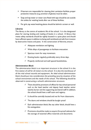w	 If learners are responsible for cleaning their sanitation facilities, proper
protective measures (e.g. provision of gloves) must be taken.
w	 Soap and tap water or water cans fitted with taps should be set outside
the toilets for washing hands after use of these facilities.
w	 For girls, tap water/washing places should be behind a screen or wall.
Libraries
The library is the centre of academic life of the school. It is the designated
place for storing, lending and reading of books in a school. A library that
meets safety standards should be rightly located in a quiet place and should
have sufficient space in addition to being well ventilated and safe from invasion
by destructive insects and pests. In the construction of libraries, ensure:
	 Adequate ventilation and lighting.
	 Wide alleys of passageways to facilitate evacuation.
	 Spacious room for easy movement.
	 Dusting books regularly, preferably every three days.
	 Properly reinforced and well spaced bookshelves.
Administration Block
The administration block is an important structure in the school. It is the
first station of call for all visitors to the school. It is also the storehouse of
all the vital school records and equipment. An ideal school administration
block should put into consideration the prevailing security situation of the
school environment and the needs of the school. The following should be
observed in constructing a school’s administration structure:
	 There should be provisions of offices for key school personnel
such as the head teacher and deputy head teacher, senior
teacher, bursar and the supporting secretarial staff. In addition,
the school should have a staff room and registry.
	 It should be centrally located and not far from classrooms.
	 The doors and windows should be burglar proof.
	 Each administration block, like any other block, should have a
fire extinguisher.
	 Provisions should be made to acquire fire-proof cabinets for
the storage of essential office materials and documents.

SAFETY STANDARDS MANUAL For Schools in Kenya

24

 