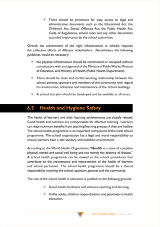 	 There should be provisions for easy access to legal and
administrative documents such as the Educational Act, the
Children’s Act, Sexual Offences Act, the Public Health Act,
Code of Regulations, school rules and any other documents
accorded importance by the school authorities.
Overall, the achievement of the right infrastructure in schools requires
the collective efforts of different stakeholders. Nonetheless, the following
guidelines would be necessary:
w	 No physical infrastructure should be constructed or occupied without
consultations with and approval of the Ministry of Public Works, Ministry
of Education, and Ministry of Health (Public Health Department).
w	 There should be close and cordial working relationship between the
school, parents, sponsors and members of the community with regard
to construction, utilisation and maintenance of the school buildings.
w	 A school site plan should be developed and be available at all times.

6.3	 Health and Hygiene Safety
The health of learners and their learning achievements are closely related.
Good health and nutrition are indispensable for effective learning. Learners
can reap maximum benefits from teaching/learning process if they are healthy.
The school health programme is an important component of the total school
programme. The school organisation has a legal and moral responsibility to
ensure learners have a safe sanitary and healthful environment.
According to the World Health Organisation, “Health is a state of complete
physical, mental and social well-being and not merely the absence of disease.”
A school health programme can be viewed as the school procedures that
contribute to the maintenance and improvement of the health of learners
and school personnel. The school health programme should be a shared
responsibility involving the school, sponsors, parents and the community.
The role of the school health in education is justified on the following grounds:
	 Good health facilitates and enhance teaching and learning.
	 Unlike adults, children respond better and positively to health
education.

25

SAFETY STANDARDS MANUAL For Schools in Kenya

 