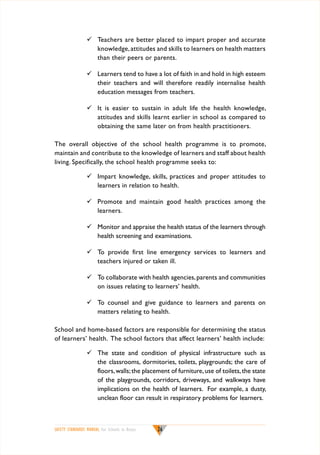 	 Teachers are better placed to impart proper and accurate
knowledge, attitudes and skills to learners on health matters
than their peers or parents.
	 Learners tend to have a lot of faith in and hold in high esteem
their teachers and will therefore readily internalise health
education messages from teachers.
	 It is easier to sustain in adult life the health knowledge,
attitudes and skills learnt earlier in school as compared to
obtaining the same later on from health practitioners.
The overall objective of the school health programme is to promote,
maintain and contribute to the knowledge of learners and staff about health
living. Specifically, the school health programme seeks to:
	 Impart knowledge, skills, practices and proper attitudes to
learners in relation to health.
	 Promote and maintain good health practices among the
learners.
	 Monitor and appraise the health status of the learners through
health screening and examinations.
	 To provide first line emergency services to learners and
teachers injured or taken ill.
	 To collaborate with health agencies, parents and communities
on issues relating to learners’ health.
	 To counsel and give guidance to learners and parents on
matters relating to health.
School and home-based factors are responsible for determining the status
of learners’ health. The school factors that affect learners’ health include:
	 The state and condition of physical infrastructure such as
the classrooms, dormitories, toilets, playgrounds; the care of
floors, walls; the placement of furniture, use of toilets, the state
of the playgrounds, corridors, driveways, and walkways have
implications on the health of learners. For example, a dusty,
unclean floor can result in respiratory problems for learners.

SAFETY STANDARDS MANUAL For Schools in Kenya

26

 