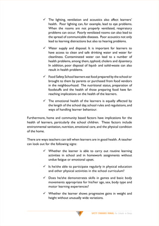 	 The lighting, ventilation and acoustics also affect learners’
health. Poor lighting can, for example, lead to eye problems.
When the rooms are not properly ventilated, respiratory
problems can occur. Poorly ventilated rooms can also lead to
the spread of communicable diseases. Poor acoustics not only
lead to learning distractions but also to hearing problems.
	 Water supply and disposal. It is important for learners to
have access to clean and safe drinking water and water for
cleanliness. Contaminated water can lead to a number of
health problems, among them, typhoid, cholera and dysentery.
In addition, poor disposal of liquid- and solid-waste can also
result in health problems.
	 Food Safety. School learners eat food prepared by the school or
brought to them by parents or purchased from food vendors
in the neighbourhood. The nutritional status, preparation of
foodstuffs and the health of those preparing food have farreaching implications on the health of the learners.
	 The emotional health of the learners is equally affected by
the length of the school day, school rules and regulations, and
ways of handling learner behaviour.
Furthermore, home and community based factors have implications for the
health of learners, particularly the school children. These factors include
environmental sanitation, nutrition, emotional care, and the physical condition
of the home.
There are ways teachers can tell when learners are in good health. A teacher
can look out for the following signs:
	 Whether the learner is able to carry out routine learning
activities in school and in homework assignments without
undue fatigue or emotional upset.
	 Is he/she able to participate regularly in physical education
and other physical activities in the school curriculum?
	 Does he/she demonstrates skills in games and basic body
movements appropriate for his/her age, sex, body type and
motor learning experiences?
	 Whether the learner shows progressive gains in weight and
height without unusually wide variations.

27

SAFETY STANDARDS MANUAL For Schools in Kenya

 