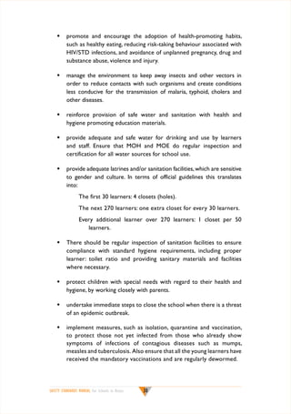 w	 promote and encourage the adoption of health-promoting habits,
such as healthy eating, reducing risk-taking behaviour associated with
HIV/STD infections, and avoidance of unplanned pregnancy, drug and
substance abuse, violence and injury.
w	 manage the environment to keep away insects and other vectors in
order to reduce contacts with such organisms and create conditions
less conducive for the transmission of malaria, typhoid, cholera and
other diseases.
w	 reinforce provision of safe water and sanitation with health and
hygiene promoting education materials.
w	 provide adequate and safe water for drinking and use by learners
and staff. Ensure that MOH and MOE do regular inspection and
certification for all water sources for school use.
w	 provide adequate latrines and/or sanitation facilities, which are sensitive
to gender and culture. In terms of official guidelines this translates
into:
The first 30 learners: 4 closets (holes).
The next 270 learners: one extra closet for every 30 learners.
Every additional learner over 270 learners: 1 closet per 50
learners.
w	 There should be regular inspection of sanitation facilities to ensure
compliance with standard hygiene requirements, including proper
learner: toilet ratio and providing sanitary materials and facilities
where necessary.
w	 protect children with special needs with regard to their health and
hygiene, by working closely with parents.
w	 undertake immediate steps to close the school when there is a threat
of an epidemic outbreak.
w	 implement measures, such as isolation, quarantine and vaccination,
to protect those not yet infected from those who already show
symptoms of infections of contagious diseases such as mumps,
measles and tuberculosis. Also ensure that all the young learners have
received the mandatory vaccinations and are regularly dewormed.

SAFETY STANDARDS MANUAL For Schools in Kenya

30

 