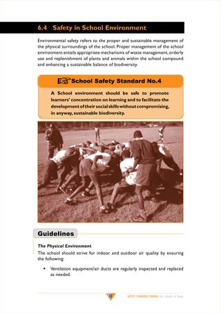 6.4 Safety in School Environment
Environmental safety refers to the proper and sustainable management of
the physical surroundings of the school. Proper management of the school
environment entails appropriate mechanisms of waste management, orderly
use and replenishment of plants and animals within the school compound
and enhancing a sustainable balance of biodiversity.

+School Safety Standard No.4
A School environment should be safe to promote
learners’ concentration on learning and to facilitate the
development of their social skills without compromising,
in anyway, sustainable biodiversity.

Guidelines
The Physical Environment
The school should strive for indoor and outdoor air quality by ensuring
the following:
w	 Ventilation equipment/air ducts are regularly inspected and replaced
as needed.

31

SAFETY STANDARDS MANUAL For Schools in Kenya

 