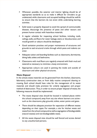w	 Whenever possible, the exterior and interior lighting should be of
appropriate standards so as to make it difficult for intruders to go
undetected, while classrooms and occupied buildings should be well-lit
to ensure that the learners do not strain while undertaking learning
activities.
w	 Solid waste is properly disposed to avoid the spread of communicable
diseases, discourage the presence of pests and other vectors and
prevent human contact with hazardous materials.
w	 A regular schedule for inspecting school facilities, including roofs,
ceilings, walls, and floors for water leakage, stains or discolouration, and
mould growth or odours should be developed.
w	 Good sanitation practises and proper maintenance of structures and
grounds to seal structural cracks through which pests and rodents can
enter.
w	 Adequate tuition and boarding facilities such as classrooms, dormitories,
dining halls, toilets and bathrooms.
w	 Classrooms with mud floors are regularly smeared with fresh mud and
watered as necessary to minimise a dusty environment.
w	 Appropriate colours are used in painting the inside and outside of
classroom and other physical structures.
Waste Disposal
In the school, waste materials can be generated from the kitchen, classrooms,
laboratory, construction sites, or from daily routine compound cleaning or
mowing. Each school should have rules for the management of its waste
materials and should make provision for orderly segregation and proper
method of destruction. Thus, in order to ensure proper disposal of waste, the
following measures should be implemented:
w	 The waste disposal sites should be located in isolated places within
the school compound, away from any site where learners are active–
such as the classrooms, play grounds, toilets, water points and gates.
w	 There should be adequate provision for separation of different wastes
depending on their types. For example, a site for kitchen waste and
waste from the school compound as well as segregation of biodegradable
(natural wastes) and non-biodegradable waste.
w	 All the waste disposal sites should be well fenced and access denied
to any unauthorised persons.

SAFETY STANDARDS MANUAL For Schools in Kenya

32

 