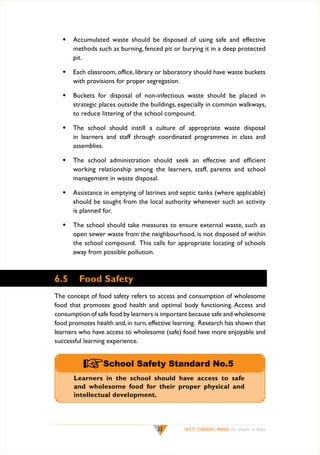 w	 Accumulated waste should be disposed of using safe and effective
methods such as burning, fenced pit or burying it in a deep protected
pit.
w	 Each classroom, office, library or laboratory should have waste buckets
with provisions for proper segregation.
w	 Buckets for disposal of non-infectious waste should be placed in
strategic places outside the buildings, especially in common walkways,
to reduce littering of the school compound.
w	 The school should instill a culture of appropriate waste disposal
in learners and staff through coordinated programmes in class and
assemblies.
w	 The school administration should seek an effective and efficient
working relationship among the learners, staff, parents and school
management in waste disposal.
w	 Assistance in emptying of latrines and septic tanks (where applicable)
should be sought from the local authority whenever such an activity
is planned for.
w	 The school should take measures to ensure external waste, such as
open sewer waste from the neighbourhood, is not disposed of within
the school compound. This calls for appropriate locating of schools
away from possible pollution.

6.5

Food Safety

The concept of food safety refers to access and consumption of wholesome
food that promotes good health and optimal body functioning. Access and
consumption of safe food by learners is important because safe and wholesome
food promotes health and, in turn, effective learning. Research has shown that
learners who have access to wholesome (safe) food have more enjoyable and
successful learning experience.

+School Safety Standard No.5

Learners in the school should have access to safe
and wholesome food for their proper physical and
intellectual development.

33

SAFETY STANDARDS MANUAL For Schools in Kenya

 
