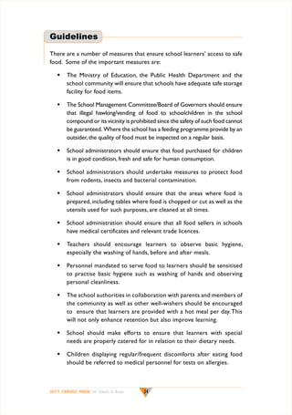Guidelines
There are a number of measures that ensure school learners’ access to safe
food. Some of the important measures are:
w	 The Ministry of Education, the Public Health Department and the
school community will ensure that schools have adequate safe storage
facility for food items.
w	 The School Management Committee/Board of Governors should ensure
that illegal hawking/vending of food to schoolchildren in the school
compound or its vicinity is prohibited since the safety of such food cannot
be guaranteed. Where the school has a feeding programme provide by an
outsider, the quality of food must be inspected on a regular basis.
w	 School administrators should ensure that food purchased for children
is in good condition, fresh and safe for human consumption.
w	 School administrators should undertake measures to protect food
from rodents, insects and bacterial contamination.
w	 School administrators should ensure that the areas where food is
prepared, including tables where food is chopped or cut as well as the
utensils used for such purposes, are cleaned at all times.
w	 School administration should ensure that all food sellers in schools
have medical certificates and relevant trade licences.
w	 Teachers should encourage learners to observe basic hygiene,
especially the washing of hands, before and after meals.
w	 Personnel mandated to serve food to learners should be sensitised
to practise basic hygiene such as washing of hands and observing
personal cleanliness.
w	 The school authorities in collaboration with parents and members of
the community as well as other well-wishers should be encouraged
to ensure that learners are provided with a hot meal per day. This
will not only enhance retention but also improve learning.
w	 School should make efforts to ensure that learners with special
needs are properly catered for in relation to their dietary needs.
w 	 Children displaying regular/frequent discomforts after eating food
should be referred to medical personnel for tests on allergies.

SAFETY STANDARDS MANUAL For Schools in Kenya

34

 