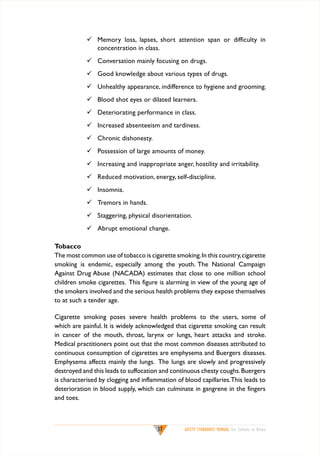 	 Memory loss, lapses, short attention span or difficulty in
concentration in class.
	 Conversation mainly focusing on drugs.
	 Good knowledge about various types of drugs.
	 Unhealthy appearance, indifference to hygiene and grooming.
	 Blood shot eyes or dilated learners.
	 Deteriorating performance in class.
	 Increased absenteeism and tardiness.
	 Chronic dishonesty.
	 Possession of large amounts of money.
	 Increasing and inappropriate anger, hostility and irritability.
	 Reduced motivation, energy, self-discipline.
	 Insomnia.
	 Tremors in hands.
	 Staggering, physical disorientation.
	 Abrupt emotional change.
Tobacco
The most common use of tobacco is cigarette smoking. In this country, cigarette
smoking is endemic, especially among the youth. The National Campaign
Against Drug Abuse (NACADA) estimates that close to one million school
children smoke cigarettes. This figure is alarming in view of the young age of
the smokers involved and the serious health problems they expose themselves
to at such a tender age.
Cigarette smoking poses severe health problems to the users, some of
which are painful. It is widely acknowledged that cigarette smoking can result
in cancer of the mouth, throat, larynx or lungs, heart attacks and stroke.
Medical practitioners point out that the most common diseases attributed to
continuous consumption of cigarettes are emphysema and Buergers diseases.
Emphysema affects mainly the lungs. The lungs are slowly and progressively
destroyed and this leads to suffocation and continuous chesty coughs. Buergers
is characterised by clogging and inflammation of blood capillaries. This leads to
deterioration in blood supply, which can culminate in gangrene in the fingers
and toes.

37

SAFETY STANDARDS MANUAL For Schools in Kenya

 