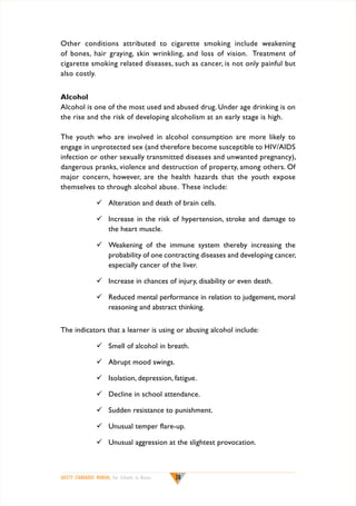 Other conditions attributed to cigarette smoking include weakening
of bones, hair graying, skin wrinkling, and loss of vision. Treatment of
cigarette smoking related diseases, such as cancer, is not only painful but
also costly.
Alcohol
Alcohol is one of the most used and abused drug. Under age drinking is on
the rise and the risk of developing alcoholism at an early stage is high.
The youth who are involved in alcohol consumption are more likely to
engage in unprotected sex (and therefore become susceptible to HIV/AIDS
infection or other sexually transmitted diseases and unwanted pregnancy),
dangerous pranks, violence and destruction of property, among others. Of
major concern, however, are the health hazards that the youth expose
themselves to through alcohol abuse. These include:
	 Alteration and death of brain cells.
	 Increase in the risk of hypertension, stroke and damage to
the heart muscle.
	 Weakening of the immune system thereby increasing the
probability of one contracting diseases and developing cancer,
especially cancer of the liver.
	 Increase in chances of injury, disability or even death.
	 Reduced mental performance in relation to judgement, moral
reasoning and abstract thinking.
The indicators that a learner is using or abusing alcohol include:
	 Smell of alcohol in breath.
	 Abrupt mood swings.
	 Isolation, depression, fatigue.
	 Decline in school attendance.
	 Sudden resistance to punishment.
	 Unusual temper flare-up.
	 Unusual aggression at the slightest provocation.

SAFETY STANDARDS MANUAL For Schools in Kenya

38

 