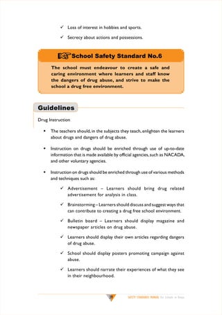 	 Loss of interest in hobbies and sports.
	 Secrecy about actions and possessions.

+School Safety Standard No.6
The school must endeavour to create a safe and
caring environment where learners and staff know
the dangers of drug abuse, and strive to make the
school a drug free environment.

Guidelines
Drug Instruction
w	 The teachers should, in the subjects they teach, enlighten the learners
about drugs and dangers of drug abuse.
w	 Instruction on drugs should be enriched through use of up-to-date
information that is made available by official agencies, such as NACADA,
and other voluntary agencies.
w	 Instruction on drugs should be enriched through use of various methods
and techniques such as:
	 Advertisement – Learners should bring drug related
advertisement for analysis in class.
	 Brainstorming – Learners should discuss and suggest ways that
can contribute to creating a drug free school environment.
	 Bulletin board – Learners should display magazine and
newspaper articles on drug abuse.
	 Learners should display their own articles regarding dangers
of drug abuse.
	 School should display posters promoting campaign against
abuse.
	 Learners should narrate their experiences of what they see
in their neighbourhood.

39

SAFETY STANDARDS MANUAL For Schools in Kenya

 