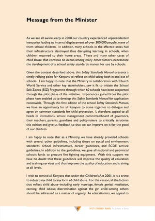 Message from the Minister
As we are all aware, early in 2008 our country experienced unprecedented
insecurity, leading to internal displacement of over 300,000 people, many of
them school children. In addition, many schools in the affected areas had
their infrastructure destroyed thus disrupting learning in schools, when
children returned to their home areas. These and many other cases of
child abuse that continue to occur, among many other factors, necessitate
the development of a school safety standards manual for use by schools.
Given the context described above, this Safety Standards Manual presents a
timely rallying point for Kenyans to reflect on child safety both in and out of
schools. I am happy to note that the Ministry in collaboration with Church
World Service and other key stakeholders, saw it fit to initiate the School
Safe Zones (SSZ) Programme through which 60 schools have been supported
through the pilot phase of the initiative. Experiences gained from the pilot
phase have enabled us to develop this Safety Standards Manual for application
nationwide. Through this first edition of the school Safety Standards Manual,
we have an opportunity for all Kenyans to come together to dialogue and
agree on common standards for child protection. I, therefore, appeal to all
heads of institutions, school management committee/board of governors,
their teachers, parents, guardians and policymakers to critically scrutinise
this edition and give us feedback so that we can improve on it for the good
of our children.
I am happy to note that as a Ministry, we have already provided schools
with several other guidelines, including those on social and environment
standards, school infrastructure, career guidelines, and ECDE service
guidelines. In addition to the guidelines, we gave all national and provincial
schools funds to procure fire fighting equipment. With this support we
have no doubt that these guidelines will improve the quality of education
and training services and thus improve the quality of education and training
at all levels.
I wish to remind all Kenyans that under the Children’s Act 2001, it is a crime
to subject any child to any form of child abuse. For this reason, all the factors
that reflect child abuse–including early marriage, female genital mutilation,
canning, child labour, discrimination against the girl child–among others
should be addressed as a matter of urgency. As educationists, we appeal to

iii

SAFETY STANDARDS MANUAL For Schools in Kenya

 