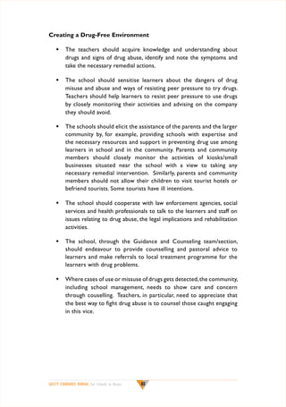 Creating a Drug-Free Environment
w	 The teachers should acquire knowledge and understanding about
drugs and signs of drug abuse, identify and note the symptoms and
take the necessary remedial actions.
w	 The school should sensitise learners about the dangers of drug
misuse and abuse and ways of resisting peer pressure to try drugs.
Teachers should help learners to resist peer pressure to use drugs
by closely monitoring their activities and advising on the company
they should avoid.
w	 The schools should elicit the assistance of the parents and the larger
community by, for example, providing schools with expertise and
the necessary resources and support in preventing drug use among
learners in school and in the community. Parents and community
members should closely monitor the activities of kiosks/small
businesses situated near the school with a view to taking any
necessary remedial intervention. Similarly, parents and community
members should not allow their children to visit tourist hotels or
befriend tourists. Some tourists have ill intentions.
w	 The school should cooperate with law enforcement agencies, social
services and health professionals to talk to the learners and staff on
issues relating to drug abuse, the legal implications and rehabilitation
activities.
w	 The school, through the Guidance and Counseling team/section,
should endeavour to provide counselling and pastoral advice to
learners and make referrals to local treatment programme for the
learners with drug problems.
w	 Where cases of use or missuse of drugs gets detected, the community,
including school management, needs to show care and concern
through couselling. Teachers, in particular, need to appreciate that
the best way to fight drug abuse is to counsel those caught engaging
in this vice.

SAFETY STANDARDS MANUAL For Schools in Kenya

40

 
