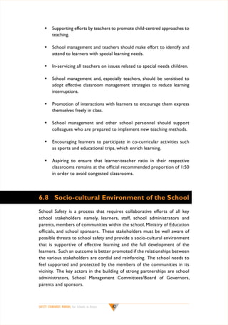 w	 Supporting efforts by teachers to promote child-centred approaches to
teaching.
w	 School management and teachers should make effort to identify and
attend to learners with special learning needs.
w	 In-servicing all teachers on issues related to special needs children.
w	 School management and, especially teachers, should be sensitised to
adopt effective classroom management strategies to reduce learning
interruptions.
w	 Promotion of interactions with learners to encourage them express
themselves freely in class.
w	 School management and other school personnel should support
colleagues who are prepared to implement new teaching methods.
w	 Encouraging learners to participate in co-curricular activities such
as sports and educational trips, which enrich learning.
w	 Aspiring to ensure that learner-teacher ratio in their respective
classrooms remains at the official recommended proportion of 1:50
in order to avoid congested classrooms.

6.8	 Socio-cultural Environment of the School
School Safety is a process that requires collaborative efforts of all key
school stakeholders namely, learners, staff, school administrators and
parents, members of communities within the school, Ministry of Education
officials, and school sponsors. These stakeholders must be well aware of
possible threats to school safety and provide a socio-cultural environment
that is supportive of effective learning and the full development of the
learners. Such an outcome is better promoted if the relationships between
the various stakeholders are cordial and reinforcing. The school needs to
feel supported and protected by the members of the communities in its
vicinity. The key actors in the building of strong partnerships are school
administrators, School Management Committees/Board of Governors,
parents and sponsors.

SAFETY STANDARDS MANUAL For Schools in Kenya

42

 