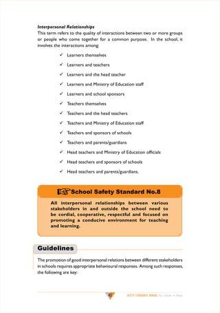 Interpersonal Relationships
This term refers to the quality of interactions between two or more groups
or people who come together for a common purpose. In the school, it
involves the interactions among:
	 Learners themselves
	 Learners and teachers
	 Learners and the head teacher
	 Learners and Ministry of Education staff
	 Learners and school sponsors
	 Teachers themselves
	 Teachers and the head teachers
	 Teachers and Ministry of Education staff
	 Teachers and sponsors of schools
	 Teachers and parents/guardians
	 Head teachers and Ministry of Education officials
	 Head teachers and sponsors of schools
	 Head teachers and parents/guardians.

+School Safety Standard No.8
All interpersonal relationships between various
stakeholders in and outside the school need to
be cordial, cooperative, respectful and focused on
promoting a conducive environment for teaching
and learning.

Guidelines
The promotion of good interpersonal relations between different stakeholders
in schools requires appropriate behavioural responses. Among such responses,
the following are key:

43

SAFETY STANDARDS MANUAL For Schools in Kenya

 