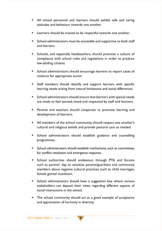 w	 All school personnel and learners should exhibit safe and caring
attitudes and behaviour towards one another.
w	 Learners should be trained to be respectful towards one another.
w	 School administrators must be accessible and supportive to both staff
and learners.
w	 Schools, and especially headteachers, should promote a culture of
compliance with school rules and regulations in order to produce
law-abiding citizens.
w	 School administrators should encourage learners to report cases of
violence for appropriate action.
w	 Staff members should identify and support learners with specific
learning needs arising from natural limitations and social differences.
w	 School administrators should ensure that learners with special needs
are made to feel wanted, loved and respected by staff and learners.
w	 Parents and teachers should cooperate to promote learning and
development of learners.
w	 All members of the school community should respect one another’s
cultural and religious beliefs and provide pastoral care as needed.
w	 School administrators should establish guidance and counselling
programmes.
w	 School administrators should establish mechanisms, such as committees,
for conflict resolution and emergence response.
w	 School authorities should endeavour, through PTA and forums
such as parents’ day, to sensitise parents/guardians and community
members about negative cultural practices such as child marriages,
female genital mutilation.
w	 School administrators should have a suggestion box where various
stakeholders can deposit their views regarding different aspects of
social interactions in the school.
w	 The school community should act as a good example of acceptance
and appreciation of harmony in diversity.

SAFETY STANDARDS MANUAL For Schools in Kenya

44

 