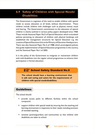 6.9	 Safety of Children with Special Needs/
Disabilities
The Government is cognisant of the need to enable children with special
needs to access education at all levels, without discrimination. These
children include children with challenges such as physical, mental, visual
and hearing. The Government’s commitment to the education of special
children is clearly outlined in various policy papers developed since 1968.
These include Sessional Paper No.5 of Special Education, which articulated
policies pertaining to education of children with physical handicaps and
established the management structures for Special Education e.g. the
creation of Special Education Unit at the Ministry of Education Headquarters.
There was also Sessional Paper No 6 of 1988, which promulgated policies
that guide implementation of Special Education programmes in the country,
and the Sessional Paper No.1 of 2005.
It is the policy of the Government to integrate or mainstream children
with mild disabilities into the regular school programmes to enhance their
participation in formal education.

+ School Safety Standard No.9
The school should have a learning environment that
is safe and caring and caters for the requirements of
children with special needs/disabilities.

Guidelines
The school should:
w	 provide access paths to different facilities within the school
compound.
w	 support children with special needs by ensuring that the teaching and
learning environment is responsive to their needs, including provision
of remedial teaching.
w	 sensitise parents/guardians and communities so that children with
disabilities are taken to school.

45

SAFETY STANDARDS MANUAL For Schools in Kenya

 