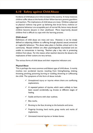 6.10	 Safety against Child Abuse
Incidents of child abuse are in the increase in the country. In many instances
children suffer abuse at the hands of their fellow learners, parents, guardians
and teachers. The implications of child abuse are many. Children subjected
to physical violence may grow up believing that brute force, violence or
aggressive behaviour are acceptable part of normal life, hence many abused
children become abusers in their adulthood. More importantly, abused
children find it difficult to cope with the learning process.
Child abuse?
Definitions of child abuse are many and vary. However, it can be simply
defined as subjecting children to suffering through physical, sexual, emotional
or neglectful behaviour. The abuse takes place in families, school and in the
community. Abused children are often psychologically traumatised and are
unable to concentrate in learning. Teachers play a key role in protecting
children from abuse. For this reason, when teachers become the abusers, the
implications of their actions are very serious.
The various forms of child abuse and their respective indicators are:
Physical Abuse
This is perhaps the most common and blatant type of child abuse. It mainly
involves non accidental injuries resulting from hitting/beating, shaking,
throwing, pinching, poisoning, burning or scalding, drowning or suffocating
the child. The symptoms of this form of abuse include:
	 Unexplained injury or injuries where there are conflicting
explanations.
	 A repeated pattern of injuries, which seem unlikely to have
been caused accidentally, e.g. bruises at different stages of
healing.
	 Scalds and burns with clear outlines.
	 Bite marks.
	 Bruising to the face, bruising to the buttocks and torso.
	 Fingertip bruising, hand marks, grasp marks and marks of
implements.
	 Untreated internal injuries or broken bones.

47

SAFETY STANDARDS MANUAL For Schools in Kenya

 