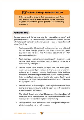 +School Safety Standard No.10
Schools need to ensure that learners are safe from
any form of physical, emotional and sexual abuse and
neglect by teachers, peers, parents or community
members.

Guidelines
Schools, parents and the learners have the responsibility to identify and
prevent child abuse. The school, and more specifically the teachers, because
of the long daily contact with learners, should be able to notice forms of
abuse. Specifically,
w	 Teachers should be able to identify children who have been subjected
to child abuse through symptoms that indicate abuse and report
suspected cases to the police, Children’s Department or other
appropriate authorities.
w	 Teachers should sensitise learners to distinguish between an honest
parental touch and an ill-intended immoral touch by the parent, a
relative or any other person.
w	 Teacher should advise learners to report any case where peers,
relatives, strangers and parents touch their private parts or utter any
seductive words to them. Learners should report similar incidents
from peers, relatives, strangers and teachers to their parents/guardians.
In the event of such incidences by teachers, the parents should report
the abuse to the School Management Committee/Board of Governors
for appropriate action.
w	 Learners should be warned against accepting any inducements from
strangers (sweets, money, gifts etc) and report any such cases to the
school authorities and parents.
•	 The school, through the School Management Committee/Board of
Governors, should sensitise parents and community members on issues
relating to child abuse and its implications for learning.
w	 Teachers should advise learners who walk through secluded places–
plantations, bushes, etc–to walk in groups.

SAFETY STANDARDS MANUAL For Schools in Kenya

50

 