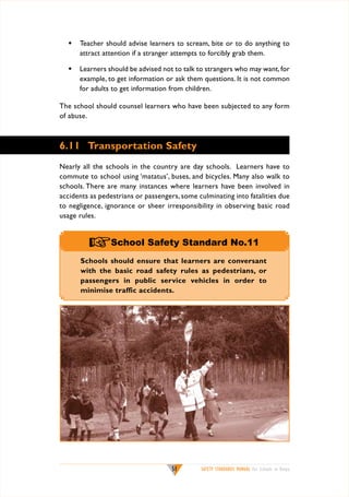 w	 Teacher should advise learners to scream, bite or to do anything to
attract attention if a stranger attempts to forcibly grab them.
w	 Learners should be advised not to talk to strangers who may want, for
example, to get information or ask them questions. It is not common
for adults to get information from children.
The school should counsel learners who have been subjected to any form
of abuse.

6.11	 Transportation Safety
Nearly all the schools in the country are day schools. Learners have to
commute to school using ‘matatus’, buses, and bicycles. Many also walk to
schools. There are many instances where learners have been involved in
accidents as pedestrians or passengers, some culminating into fatalities due
to negligence, ignorance or sheer irresponsibility in observing basic road
usage rules.

+School Safety Standard No.11
Schools should ensure that learners are conversant
with the basic road safety rules as pedestrians, or
passengers in public service vehicles in order to
minimise traffic accidents.

51

SAFETY STANDARDS MANUAL For Schools in Kenya

 