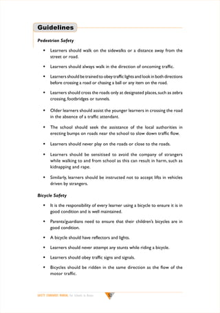 Guidelines
Pedestrian Safety
w	 Learners should walk on the sidewalks or a distance away from the
street or road.
w	 Learners should always walk in the direction of oncoming traffic.
w	 Learners should be trained to obey traffic lights and look in both directions
before crossing a road or chasing a ball or any item on the road.
w	 Learners should cross the roads only at designated places, such as zebra
crossing, footbridges or tunnels.
w	 Older learners should assist the younger learners in crossing the road
in the absence of a traffic attendant.
w	 The school should seek the assistance of the local authorities in
erecting bumps on roads near the school to slow down traffic flow.
w	 Learners should never play on the roads or close to the roads.
w	 Learners should be sensitised to avoid the company of strangers
while walking to and from school as this can result in harm, such as
kidnapping and rape.
w	 Similarly, learners should be instructed not to accept lifts in vehicles
driven by strangers.
Bicycle Safety
w	 It is the responsibility of every learner using a bicycle to ensure it is in
good condition and is well maintained.
w	 Parents/guardians need to ensure that their children’s bicycles are in
good condition.
w	 A bicycle should have reflectors and lights.
w	 Learners should never attempt any stunts while riding a bicycle.
w	 Learners should obey traffic signs and signals.
w	 Bicycles should be ridden in the same direction as the flow of the
motor traffic.

SAFETY STANDARDS MANUAL For Schools in Kenya

52

 