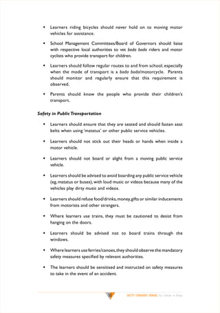 w	 Learners riding bicycles should never hold on to moving motor
vehicles for assistance.
w	 School Management Committees/Board of Governors should liaise
with respective local authorities to vet boda boda riders and motor
cyclists who provide transport for children.
w	 Learners should follow regular routes to and from school, especially
when the mode of transport is a boda boda/motorcycle. Parents
should monitor and regularly ensure that this requirement is
observed.
w	 Parents should know the people who provide their children’s
transport.
Safety in Public Transportation
w	 Learners should ensure that they are seated and should fasten seat
belts when using ‘matatus’ or other public service vehicles.
w	 Learners should not stick out their heads or hands when inside a
motor vehicle.
w	 Learners should not board or alight from a moving public service
vehicle.
w	 Learners should be advised to avoid boarding any public service vehicle
(eg, matatus or buses), with loud music or videos because many of the
vehicles play dirty music and videos.
w	 Learners should refuse food/drinks, money, gifts or similar inducements
from motorists and other strangers.
w	 Where learners use trains, they must be cautioned to desist from
hanging on the doors.
w	 Learners should be advised not to board trains through the
windows.
w	 Where learners use ferries/canoes, they should observe the mandatory
safety measures specified by relevant authorities.
w	 The learners should be sensitised and instructed on safety measures
to take in the event of an accident.

53

SAFETY STANDARDS MANUAL For Schools in Kenya

 