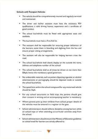 Schools with Transport Vehicles
w	 The vehicle should be comprehensively insured and regularly serviced
and maintained.
w	 The driver and his/her assistant must have the necessary PSV
qualifications, a valid driving licence, experience and a certificate of
good conduct.
w	 The school bus/vehicle must be fitted with appropriate seats and
seatbelts.
w	 The bus/vehicle must have a First Aid kit.
w	 The assistant shall be responsible for ensuring proper behaviour of
the learners, assist them in boarding and alighting from the bus and
ensure proper sitting arrangements.
w	 The assistant will also be responsible for helping learners cross the
road.
w	 The school bus/vehicle shall clearly display on the outside the name,
address and telephone number of the school
w	 The school bus/vehicle shall at all times be driven at not more than
60kph, hence the mandatory speed governors.
w	 No undesirable materials, such as posters depicting cigarette or alcohol
advertisements or pornography, should be depicted inside or outside
the school bus/vehicle.
w	 The speed limit within the school compound for any motorised vehicle
should be 5kph.
w	 For any school excursions or field trips, the parents should give
their consent in writing and an accompanying teacher is mandatory.
w	 Where parents pick up their children from school, proper details of
the vehicles must be entered in a register at the gate.
w	 School administrators should enforce discipline among learners while
on school trips or when attending co-curricular activities away from
the school.
w	 School administrators should ensure that Ministry of Education guidelines
on school travel for learners are strictly adhered to.

SAFETY STANDARDS MANUAL For Schools in Kenya

54

 