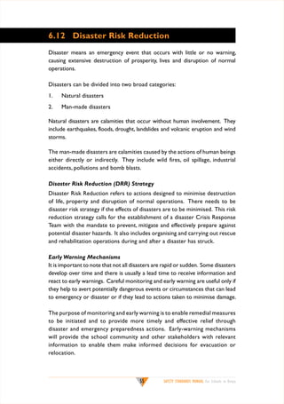 6.12	 Disaster Risk Reduction
Disaster means an emergency event that occurs with little or no warning,
causing extensive destruction of prosperity, lives and disruption of normal
operations.
Disasters can be divided into two broad categories:
1.	

Natural disasters

2.	

Man-made disasters

Natural disasters are calamities that occur without human involvement. They
include earthquakes, floods, drought, landslides and volcanic eruption and wind
storms.
The man-made disasters are calamities caused by the actions of human beings
either directly or indirectly. They include wild fires, oil spillage, industrial
accidents, pollutions and bomb blasts.
Disaster Risk Reduction (DRR) Strategy
Disaster Risk Reduction refers to actions designed to minimise destruction
of life, property and disruption of normal operations. There needs to be
disaster risk strategy if the effects of disasters are to be minimised. This risk
reduction strategy calls for the establishment of a disaster Crisis Response
Team with the mandate to prevent, mitigate and effectively prepare against
potential disaster hazards. It also includes organising and carrying out rescue
and rehabilitation operations during and after a disaster has struck.
Early Warning Mechanisms
It is important to note that not all disasters are rapid or sudden. Some disasters
develop over time and there is usually a lead time to receive information and
react to early warnings. Careful monitoring and early warning are useful only if
they help to avert potentially dangerous events or circumstances that can lead
to emergency or disaster or if they lead to actions taken to minimise damage.
The purpose of monitoring and early warning is to enable remedial measures
to be initiated and to provide more timely and effective relief through
disaster and emergency preparedness actions. Early-warning mechanisms
will provide the school community and other stakeholders with relevant
information to enable them make informed decisions for evacuation or
relocation.

55

SAFETY STANDARDS MANUAL For Schools in Kenya

 