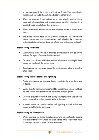 w	 In case sections of the route to school are flooded, learners should
not attempt to wade through floodwater on their own.
w	 After the onset of floods, school authorities should ensure all the
electrical lights, sockets and appliances are carefully checked by a
qualified electrician before they are used.
w	 School authorities should ensure that drinking water is boiled at all
times.
w	 The school should have all the physical structures like classrooms,
toilets, dormitories, and administrative block checked by competent
authorities before they are declared safe for use by learners and staff.
Safety during landslides
w	 During heavy rains, schools in landslide-prone areas should be on the
lookout for signs of unusual land movement.
w	 On detection of unusual land movement, alternative learning facilities
should be used until the threat ends.
w	 Rapid evacuation measures should be implemented when a landslide
takes place.
Safety during thunderstorms and lightning
w	 During thunderstorms, learners should remain in the school and stay
in-doors.
w	 During thunderstorms, learners should be seated inside school buildings.
No one should take shelter in the verandahs or open places.
w	 Learners should be warned that during thunderstorms, they should
never take shelter under trees or walk in the rain.
w	 In areas prone to thunderstorms and lightning, school authorities
should install lightning arresters.
Safety during an Earthquake
w	 When learners are inside the classroom and an earthquake occurs,
they should take cover under desks or tables. They should not panic
or attempt to rush outside or near windows.

57

SAFETY STANDARDS MANUAL For Schools in Kenya

 