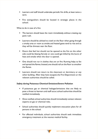 w	 Learners and staff should undertake periodic fire drills, at least twice a
term.
w	 Fire extinguishers should be located in strategic places in the
school.
What to do in case of a fire:
w	 The learners should leave the room immediately, without creating any
panic rush.
w	 Learners should be advised to crawl on the floor when going through
a smoky area or room as smoke and heated gases tend to rise and so
they will be thinnest near the floor.
w	 Doors that feel hot should not be opened as the fire on the other
side could be blazing fiercely or one could get killed by the burst of
heat and smoke when the door is opened.
w	 One should not run in clothes that are on fire. Running helps to fan
and spread the flames. Instead, one should roll on the floor to smother
the flames.
w	 Learners should not return to the classroom or dormitory or any
other building. After they have escaped, the Fire Department or the
relevant authorities should be called.
Safety during Poisonous Chemical Emissions/Severe Pollution
w	 If poisonous gas or chemical leakages/emissions that are likely to
pose a threat to learners and staff occur, school authorities should be
notified immediately.
w	 Once notified, school authorities should immediately contact relevant
experts on gas or chemical risks.
w	 School authorities should quickly implement evacuation plans for all
persons in the school.
w	 For affected individuals, school authorities should seek immediate
emergency treatment at the nearest medical facility.

59

SAFETY STANDARDS MANUAL For Schools in Kenya

 