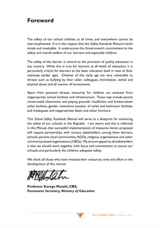 Foreword
The safety of our school children, at all times, and everywhere cannot be
over-emphasised. It is in this respect that this Safety Standards Manual is both
timely and invaluable. It underscores the Government’s commitment to the
safety and overall welfare of our learners and especially children.
The safety of the learner is central to the provision of quality education in
any country. While this is true for learners at all levels of education, it is
particularly critical for learners at the basic education level in view of their
relatively tender ages. Children of this early age are very vulnerable to
threats such as bullying by their older colleagues, intimidation, verbal and
physical abuse and all manner of harassments.
Apart from personal threats, insecurity for children can emanate from
inappropriate school facilities and infrastructure. These may include poorly
constructed classrooms and playing grounds, insufficient and broken-down
toilet facilities, gender insensitive location of toilet and bathroom facilities,
and inadequate and inappropriate desks and other furniture.
This School Safety Standards Manual will serve as a blueprint for enhancing
the safety of our schools in the Republic. I am aware, and this is reflected
in this Manual, that successful implementation of measures herein proposed
will require partnerships with various stakeholders, among them learners,
schools, parents, local communities, NGOs, religious organisations and other
community based organisations (CBOs). My sincere appeal to all stakeholders
is that we should work together with focus and commitment to assure our
schools, and particularly the children, adequate safety.
We thank all those who have invested their resources, time and effort in the
development of this manual

Professor Karega Mutahi, CBS,
Permanent Secretary, Ministry of Education



SAFETY STANDARDS MANUAL For Schools in Kenya

 