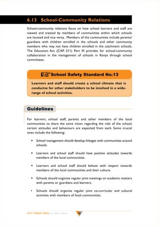 6.13	 School-Community Relations
School-community relations focus on how school learners and staff are
viewed and treated by members of communities within which schools
are located and vice versa. Members of the communities include parents/
guardians with children enrolled in the schools and other community
members who may not have children enrolled in the catchment schools.
The Education Act (CAP. 211) Part III provides for school-community
collaboration in the management of schools in Kenya through school
committees.

+School Safety Standard No.13
Learners and staff should create a school climate that is
conducive for other stakeholders to be involved in a widerange of school activities.

Guidelines
For learners, school staff, parents and other members of the local
communities to share the same vision regarding the role of the school,
certain attitudes and behaviours are expected from each. Some crucial
ones include the following:
w	School management should develop linkages with communities around
schools.
w	 Learners and school staff should have positive attitudes towards
members of the local communities.
w	 Learners and school staff should behave with respect towards
members of the local communities and their culture.
w	 Schools should organise regular joint meetings on academic matters
with parents or guardians and learners.
•	 Schools should organise regular joint co-curricular and cultural
activities with members of local communities.

SAFETY STANDARDS MANUAL For Schools in Kenya

60

 