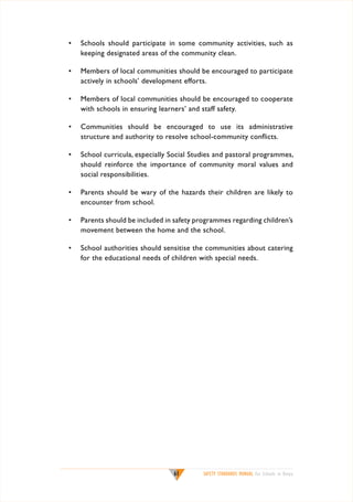 •	 Schools should participate in some community activities, such as
keeping designated areas of the community clean.
•	 Members of local communities should be encouraged to participate
actively in schools’ development efforts.
•	 Members of local communities should be encouraged to cooperate
with schools in ensuring learners’ and staff safety.
•	 Communities should be encouraged to use its administrative
structure and authority to resolve school-community conflicts.
•	 School curricula, especially Social Studies and pastoral programmes,
should reinforce the importance of community moral values and
social responsibilities.
•	 Parents should be wary of the hazards their children are likely to
encounter from school.
•	 Parents should be included in safety programmes regarding children’s
movement between the home and the school.
•	 School authorities should sensitise the communities about catering
for the educational needs of children with special needs.

61

SAFETY STANDARDS MANUAL For Schools in Kenya

 