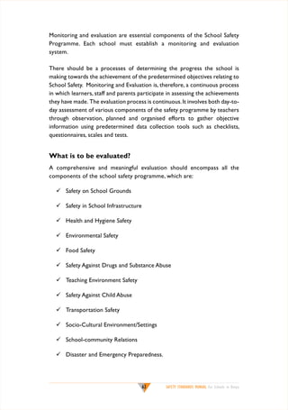Monitoring and evaluation are essential components of the School Safety
Programme. Each school must establish a monitoring and evaluation
system.
There should be a processes of determining the progress the school is
making towards the achievement of the predetermined objectives relating to
School Safety. Monitoring and Evaluation is, therefore, a continuous process
in which learners, staff and parents participate in assessing the achievements
they have made. The evaluation process is continuous. It involves both day-today assessment of various components of the safety programme by teachers
through observation, planned and organised efforts to gather objective
information using predetermined data collection tools such as checklists,
questionnaires, scales and tests.

What is to be evaluated?
A comprehensive and meaningful evaluation should encompass all the
components of the school safety programme, which are:
	 Safety on School Grounds
	 Safety in School Infrastructure
	 Health and Hygiene Safety
	 Environmental Safety
	 Food Safety
	 Safety Against Drugs and Substance Abuse
	 Teaching Environment Safety
	 Safety Against Child Abuse
	 Transportation Safety
	 Socio-Cultural Environment/Settings
	 School-community Relations
	 Disaster and Emergency Preparedness.

63

SAFETY STANDARDS MANUAL For Schools in Kenya

 