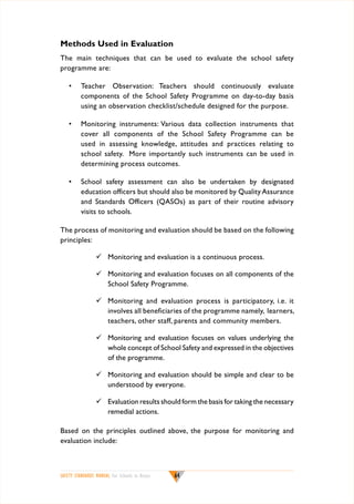Methods Used in Evaluation
The main techniques that can be used to evaluate the school safety
programme are:
•	 Teacher Observation: Teachers should continuously evaluate
components of the School Safety Programme on day-to-day basis
using an observation checklist/schedule designed for the purpose.
•	 Monitoring instruments: Various data collection instruments that
cover all components of the School Safety Programme can be
used in assessing knowledge, attitudes and practices relating to
school safety. More importantly such instruments can be used in
determining process outcomes.
•	 School safety assessment can also be undertaken by designated
education officers but should also be monitored by Quality Assurance
and Standards Officers (QASOs) as part of their routine advisory
visits to schools.
The process of monitoring and evaluation should be based on the following
principles:
	 Monitoring and evaluation is a continuous process.
	 Monitoring and evaluation focuses on all components of the
School Safety Programme.
	 Monitoring and evaluation process is participatory, i.e. it
involves all beneficiaries of the programme namely, learners,
teachers, other staff, parents and community members.
	 Monitoring and evaluation focuses on values underlying the
whole concept of School Safety and expressed in the objectives
of the programme.
	 Monitoring and evaluation should be simple and clear to be
understood by everyone.
	 Evaluation results should form the basis for taking the necessary
remedial actions.
Based on the principles outlined above, the purpose for monitoring and
evaluation include:

SAFETY STANDARDS MANUAL For Schools in Kenya

64

 