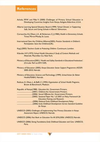 References
Achola, P.P.W and Pillai V. (2000) Challenges of Primary School Education in
Developing Countries: Insights from Kenya. Ashgate Aldershot, U.S.A.
Alberta Learning Special Eduation Board (1999) ‘School Climate’, in ‘Supporting
Safe, Secure and Caring Schools in Alberta’. Edmonton.
Cornacchia, H.J. Olsen, L.K.,  Nickerson, C.J (1984), Health in Elementary Schools.
Times Mirror/Mosby, St. Louis.
International Save the Children Alliance(2005). Practice Standards in Children’s
Participation. Save the Children(UK).
Kay,J.(2003) Teachers Guide to Protecting Children. Continuum, London.
Kilander, H.F. (1972) School Health Education; A Study of Content Methods and
Materials. Macmillan Co. New York.
Ministry of Education(2001). ‘Health and Safety Standards in Educational Institutions’.
(Circular Ref no.G9/1/169).
Ministry of Education (2005). Kenya Education Sector Support Programme (KESSP)
2005-2010. Nairobi.
Ministry of Education, Science and Technology (1999). School Action for Better
Health(PSABH). Nairobi.
Redican, K. Olsen, L.  Baffi, C (1993) Organisation of School Health Programs.
Brown  Benchmark, Madison.
Republic of Kenya(1980)	 Education Act. Govenment Printers.
.................................(2001)	 Childrens Act. Government Printers.
.................................(2006)	 Sexual Offenses Act. Government Printers.
.................................(2005)	 Sessional Paper No.1 of 2005 on Policy Framework for
	
Education, Training and Research.
..................................(2006) 	 ational Early Childhood Development Policy.
N
..................................(2006) 	 arly Childhood Development Service Standard Guideline 	
E
for Kenya.
Unesco (2005) Challenges of Implementing Free Primary Education in Kenya.
Assessment Report. Unesco, Nairobi.
Unesco (2006) Fact Book on Education For All (EFA)2006. Unesco, Nairobi.
Unesco (2006) Strong Foundations; Early Childhood Education and Care. Unesco,
Paris.

SAFETY STANDARDS MANUAL For Schools in Kenya

66

 