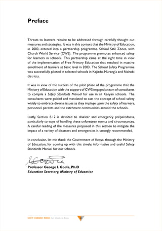 Preface
Threats to learners require to be addressed through carefully thought out
measures and strategies. It was in this context that the Ministry of Education,
in 2003, entered into a partnership programme, School Safe Zones, with
Church World Service (CWS). The programme promotes enhanced safety
for learners in schools. This partnership came at the right time in view
of the implementation of Free Primary Education that resulted in massive
enrollment of learners at basic level in 2003. The School Safety Programme
was successfully piloted in selected schools in Kajiado, Murang’a and Nairobi
districts.
It was in view of the success of the pilot phase of the programme that the
Ministry of Education with the support of CWS engaged a team of consultants
to compile a Safety Standards Manual for use in all Kenyan schools. The
consultants were guided and mandated to cast the concept of school safety
widely to embrace diverse issues as they impinge upon the safety of learners,
personnel, parents and the catchment communities around the schools.
Lastly, Section 6.12 is devoted to disaster and emergency preparedness,
particularly to ways of handling these unforeseen events and circumstances.
A careful reading of the measures proposed in this section to mitigate the
impact of a variety of disasters and emergencies is strongly recommended.
In conclusion, let me thank the Government of Kenya, through the Ministry
of Education, for coming up with this timely, informative and useful Safety
Standards Manual for our schools.

Professor George I. Godia, Ph.D
Education Secretary, Ministry of Education

SAFETY STANDARDS MANUAL For Schools in Kenya

vi

 