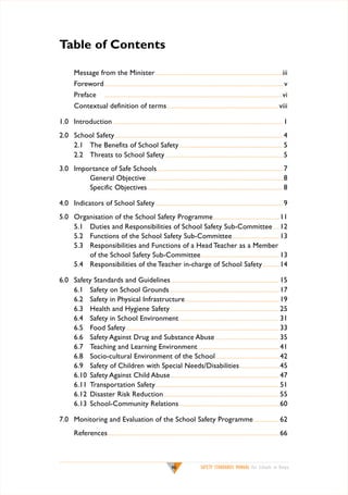 Table of Contents
	

Message from the Minister.................................................................................................... iii

	

Foreword............................................................................................................................................ v

	

Preface	

	

Contextual definition of terms....................................................................................... viii

............................................................................................................................................ vi

1.0	 Introduction...................................................................................................................................... 1
2.0	 School Safety.................................................................................................................................... 4
	
2.1	 The Benefits of School Safety.................................................................................. 5
	
2.2	 Threats to School Safety............................................................................................. 5
3.0	 Importance of Safe Schools................................................................................................... 7
		
General Objective............................................................................................................ 8
		
Specific Objectives........................................................................................................... 8
4.0 	 Indicators of School Safety..................................................................................................... 9
5.0 	 Organisation of the School Safety Programme.................................................... 11
	
5.1	 Duties and Responsibilities of School Safety Sub-Committee...... 12
	
5.2	 Functions of the School Safety Sub-Committee..................................... 13
	
5.3	 Responsibilities and Functions of a Head Teacher as a Member
		
of the School Safety Sub-Committee.............................................................. 13
	
5.4	 Responsibilities of the Teacher in-charge of School Safety.............. 14
6.0	
	
	
	
	
	
	
	
	
	
	
	
	
	

Safety Standards and Guidelines..................................................................................... 15
6.1 	 Safety on School Grounds...................................................................................... 17
6.2 	 Safety in Physical Infrastructure.......................................................................... 19
6.3	 Health and Hygiene Safety...................................................................................... 25
6.4	 Safety in School Environment............................................................................... 31
6.5	 Food Safety........................................................................................................................ 33
6.6 	 Safety Against Drug and Substance Abuse................................................... 35
6.7 	 Teaching and Learning Environment................................................................ 41
6.8	 Socio-cultural Environment of the School.................................................. 42
6.9	 Safety of Children with Special Needs/Disabilities................................ 45
6.10 	Safety Against Child Abuse...................................................................................... 47
6.11 	Transportation Safety................................................................................................. 51
6.12 	Disaster Risk Reduction........................................................................................... 55
6.13 	School-Community Relations............................................................................... 60

7.0 	Monitoring and Evaluation of the School Safety Programme..................... 62
	

References....................................................................................................................................... 66

vii

SAFETY STANDARDS MANUAL For Schools in Kenya

 
