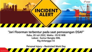 “Jari Floorman terbentur pada saat pemasangan DSAF”
Rabu, 20 Juli 2022, Waktu : 05:10 WIB
Lokasi : Sumur Bangko X06,
Rig Airlangga-55
Personal Injury – Restricted Work Day
 