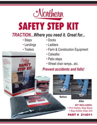 SAFETY STEP KIT
TRACTION...Where you need it. Great for...
      • Steps        • Docks
      • Landings     • Ladders
      • Trailers     • Farm & Construction Equipment
                     • Catwalks
                     • Patio steps
                     • Wheel chair ramps...etc.
                   Prevent accidents and falls!




                              Before
                                                 After
                                               KIT INCLUDES:
                                       1 Pint Safety Step Base
                                        1 Bag Safety Step Grit
                                       PART # Z14011
 