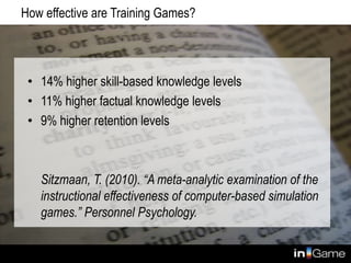 How effective are Training Games?
• 14% higher skill-based knowledge levels
• 11% higher factual knowledge levels
• 9% higher retention levels
Sitzmaan, T. (2010). “A meta-analytic examination of the
instructional effectiveness of computer-based simulation
games.” Personnel Psychology.
 