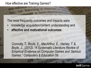 How effective are Training Games?
The most frequently outcomes and impacts were
• knowledge acquisition/content understanding and
• affective and motivational outcomes
Connolly, T., Boyle, E., MacArthur, E., Hainey, T. &
Boyle, J., (2012). “A Systematic Literature Review of
Empirical Evidence on Computer Games and Serious
Games.” Computers & Education 59.
 