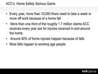 ACC’s Home Safety Serious Game
• Every year, more than 10,000 Kiwis need to take a week or
more off work because of a home fall
• More than one third of the roughly 1.7 million claims ACC
receives every year are for injuries received in and around
the home
• Around 40% of home injuries happen because of falls
• Most falls happen to working age people
www.safehouse.co.nz
 
