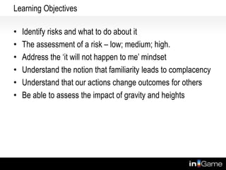 Learning Objectives
• Identify risks and what to do about it
• The assessment of a risk – low; medium; high.
• Address the ‘it will not happen to me’ mindset
• Understand the notion that familiarity leads to complacency
• Understand that our actions change outcomes for others
• Be able to assess the impact of gravity and heights
But how to get people to volunteer to play
 