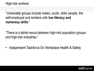 High-risk workers
“Vulnerable groups include males, youth, older people, the
self-employed and workers with low literacy and
numeracy skills.“
“There is a lethal nexus between high-risk population groups
and high-risk industries.”
• Independent Taskforce On Workplace Health & Safety
 