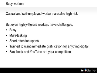 Busy workers
Casual and self-employed workers are also high-risk
But even highly-literate workers have challenges:
• Busy
• Multi-tasking
• Short attention spans
• Trained to want immediate gratification for anything digital
• Facebook and YouTube are your competition
 